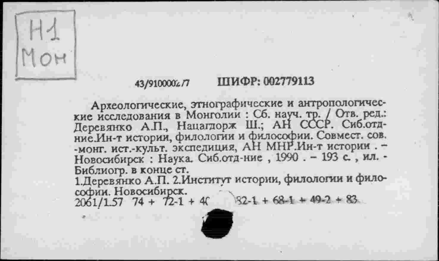 ﻿Н-і Нон
43/9100002/7 ШИФР: 002779113
Археологические, этнографические и антропологические исследования в Монголии : Сб. науч. тр. / Отв. ред.: Деревянко АЛ., Нацагаорж Ш.; АН СССР. Сиб.отд-ниеЛн-т истории, филологии и философии. Сов мест. сов. -монг. ист.-культ. экспедиция, АН МНР.Ин-т истории . -Новосибирск : Наука. Сиб.отд-ние , 1990 . - 193 с. , ил. -Библиогр. в конце ст.
1.Деревянко А.П. 2.Институт истории, филологии и философии. Новосибирск. X
2061/L57 74 + 72-1 + 4С -S2-1 + 68-1 * 49-2 + 83